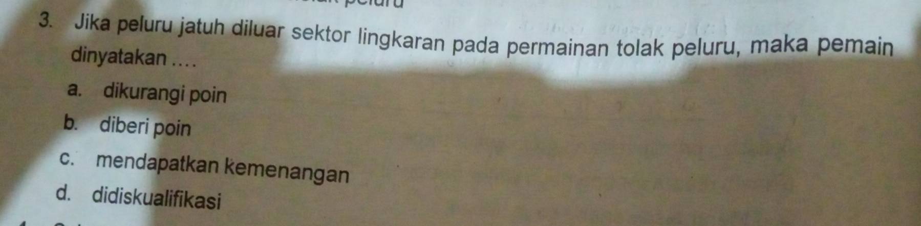 Jika peluru jatuh diluar sektor lingkaran pada permainan tolak peluru, maka pemain
dinyatakan .. ..
a. dikurangi poin
b. diberi poin
c. mendapatkan kemenangan
d. didiskualifikasi