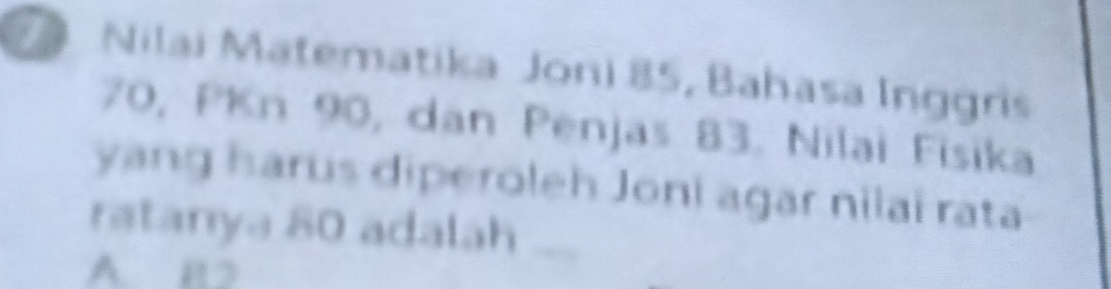 Nilai Matematika Joni 85, Bahasa Inggris
70, PKn 90, dan Penjas 83. Nilai Fisika
yang harus diperoleh Joni agar nilaï rata
ratanya 80 adalah ,
A BD