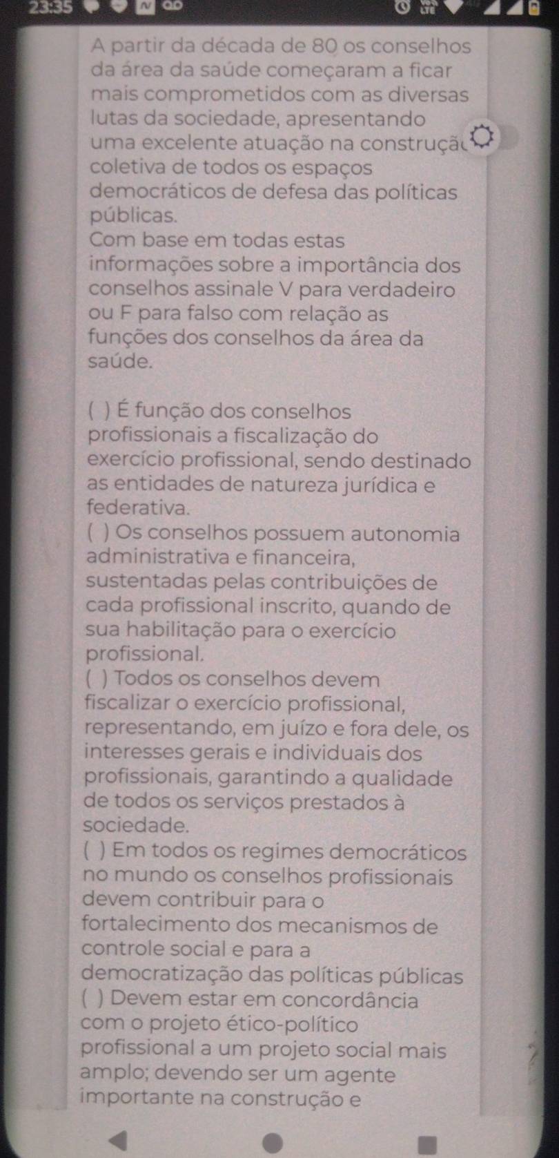 23:35 
go 
A partir da década de 80 os conselhos 
da área da saúde começaram a ficar 
mais comprometidos com as diversas 
lutas da sociedade, apresentando 
uma excelente atuação na construção 
coletiva de todos os espaços 
democráticos de defesa das políticas 
públicas. 
Com base em todas estas 
informações sobre a importância dos 
conselhos assinale V para verdadeiro 
ou F para falso com relação as 
funções dos conselhos da área da 
saúde. 
【 ) É função dos conselhos 
profissionais a fiscalização do 
exercício profissional, sendo destinado 
as entidades de natureza jurídica e 
federativa. 
1 ) Os conselhos possuem autonomia 
administrativa e financeira, 
sustentadas pelas contribuições de 
cada profissional inscrito, quando de 
sua habilitação para o exercício 
profissional. 
( ) Todos os conselhos devem 
fiscalizar o exercício profissional, 
representando, em juízo e fora dele, os 
interesses gerais e individuais dos 
profissionais, garantindo a qualidade 
de todos os serviços prestados à 
sociedade. 
【 ) Em todos os regimes democráticos 
no mundo os conselhos profissionais 
devem contribuir para o 
fortalecimento dos mecanismos de 
controle social e para a 
democratização das políticas públicas 
) Devem estar em concordância 
com o projeto ético-político 
profissional a um projeto social mais 
amplo; devendo ser um agente 
importante na construção e