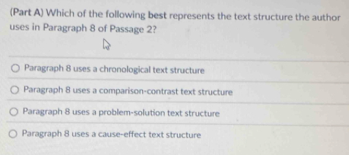 (Part A) Which of the following best represents the text structure the author
uses in Paragraph 8 of Passage 2?
Paragraph 8 uses a chronological text structure
Paragraph 8 uses a comparison-contrast text structure
Paragraph 8 uses a problem-solution text structure
Paragraph 8 uses a cause-effect text structure