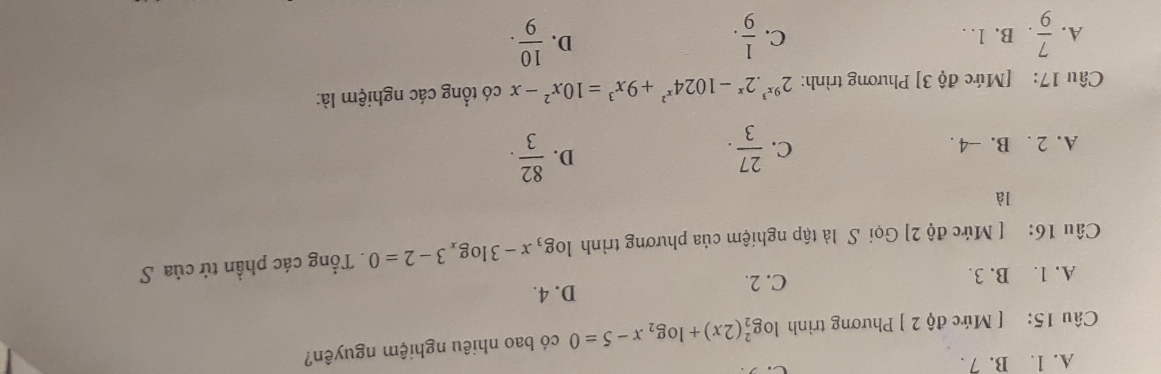 A. 1. B. 7 .
Câu 15: [ Mức độ 2 ] Phương trình log _2^(2(2x)+log _2)x-5=0 có bao nhiêu nghiệm nguyên?
A. 1. B. 3. C. 2. D. 4.
Câu 16: [ Mức độ 2] Gọi S là tập nghiệm của phương trình log _3x-3log _x3-2=0. Tổng các phần tử của S
là
C.
A. 2. B. -4.  27/3 .
D.  82/3 . 
Câu 17: [Mức độ 3] Phương trình: 2^(9x^3).2^x-1024^(x^2)+9x^3=10x^2-x có tổng các nghiệm là:
D.
A.  7/9 . B. 1. C.  1/9 .  10/9 .