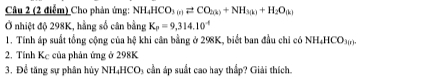 Cho phản ứng: NH_4HCO_3(n)leftharpoons CO_2(k)+NH_3(k)+H_2O_(k)
Ở nhiệt độ 298K, hằng số cân bằng K_p=9,314.10^(-6)
1. Tính áp suất tổng cộng của hệ khi cân bằng ở 298K, biết ban đầu chỉ có NH_4HCO_3(r). 
2. Tính Kc của phản ứng ở 298K
3. Để tăng sự phân hủy NH₄HCO₃ cần áp suất cao hay thấp? Giải thích.