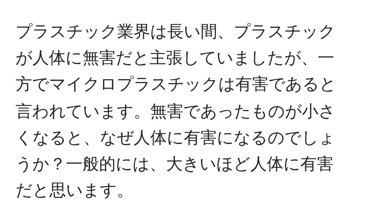 プラスチック業界は長い間、プラスチックが人体に無害だと主張していましたが、一方でマイクロプラスチックは有害であると言われています。無害であったものが小さくなると、なぜ人体に有害になるのでしょうか？一般的には、大きいほど人体に有害だと思います。