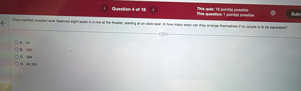 This quiz: 18 point(s) possible
Question 4 of 18 > This question: 1 point(s) possible Subr
Four married couples have reserved eight seats in a row at the theater, starting at an aisle seat. In how many ways can they arrange themselves if no couple is to be separated?
A. 24
B. 192
C. 384
D. 40,320