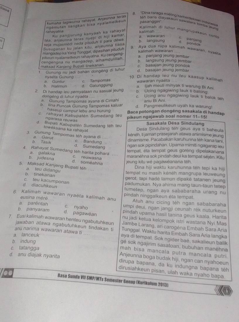 tiasa
8. "Dina raraga miéling kamerdekaan Indonesia
kumaha tagiwura rahayat. Anjeunna teras  téh baris diayakeun sawatara lomba jeun
ngémutan sangkan bisa nyalametkeun pasanggiri"
Kalimah di lühur mangrupakeun conto
rahayatna kalimah    
Ku pangjurung kanyaah ka rahayat
téa, anjeunna teras nyepi di hiji kamar.
a. wawaran
seja mujasmėdi neda piluduh tí para déwa.
c. panjang
b. langsung d. pondok
Susuganan ku jalan kitu, anjeunna tiasa
9. Aya dua rupa kalimah wawaran, nyaéta
mangadep ka Yarg Tunggal, dipasihan pituduh kalimah wawaran ., , .
pikeun nyalametkeun rahayatna. Ku cengeng-
a. panjang jeung jembar
cengengna nu mangadep, alhamdulillah,
b. langsung jeung jembar
maksad Kanjeng Bupati tinekanan c. basajan jeung pondok
1. Gunung nu jadi bahan dongéng di luhur d. basajan jeung jembar
nyaéta Gunung ..
10. Di handap ieu nu teu kaasup kalimah
a. Guntur c. Tampomas wawaran nyaéta …
b. Halimun d. Galunggung a. Ijah meuli minyak ti warung Bi Ani
b. Ucing ngagiwing lauk ti balong.
2. Di handap ieu pernyataan nu sasuai jeung c. Ucing anu ngagiwing lauk ti balok téh
dongéng di luhur nyaéta ....
a Gunung Tampomas ayana di Cimahi anu Bi Ani.
b tina Puncak Gunung Tampomas kaluar d. Pangmeulikeun uyah ka warung!
haseup campur lebu anu hurung Baca potongan dongéng sasakala di handap
c rahayat Kabupatén Sumedang teu pikeun ngajawab soal nomer 11-15!
ngarasa reuwas
Sasakala Désa Sindulang
d. Bupati Kabupatén Sumedang téh teu Desa Sindulang téh geus aya ti baheula
toweksana ka rahayat
3. Gunung Tampomas téh ayana di ...
kénéh, ti jaman prasejarah atawa animisme jeung
a. Garut c. Bandung
dinamisme. Pacabakan karuhunna téh kana tani.
b. Tasik d. Sumedang ngan sok pipindahan. Upama mimiti ngagarap ieu
4. Rahayat Sumedang téh harita pohara ....
tempat, éta tempat geus goréng dipelakanana
a. galakna c. reuwasna
maranėhna sok pindah deui ka tempat séjén. Kitu
b. judesna d. soméahna jeung kitu wé pagawéanana téh
5. Maksad Kanjeng Bupati téh ....
Dina hiji waktu karuhunna téh tepi ka hiji
a. teu didangu tempat nu masih kénėh mangrupa leuweung
b. tinekanan gerot, tapi hadé lamun dipaké tatanen jeung
c. teu kacumponan
padumukan. Nya ahirna mang taun-taun tetep
d. diacuhkeun tumetep, ngan aya sababaraha urang nu
6. Kalimah wawaran nyaéta kalimah anu pindah ninggalkeun éta tempat.
eusina méré.....  Atuh anu cicing téh ngan sababaraha
c. nyaho
a. paréntah umpi deui, ngan jangji ceunah rék nuturkeun
b. panyaram d. pagawéan pindah upama hasil tanina geus kaala. Harita
7. Eusi kalimah wawaran henteu ngabutuhkeun nu jadi ketua kelompok istri wastana Nyi Mas
Jambe Larang, ari carogéna Embah Sara Aria
jawaban atawa ngabutuhkeun tindakan ti Tunggal. Waktu harita Embah Sara Aria langka
a. lanceuk
anu narima wawaran atawa ti .... aya di tempat. Sok ngider baé, sakalieun balik
b. indung
gé sok ngajirim sasatoan, bubuhan manéhna
c. tatangga
mah bisa mancala putra mancala putri.
Anjeunna boga budak hiji, ngan can nyahoeun
d. anu diajak nyarita dirupa bapana, da ku indungna bapana téh
dirusiahkeun pisan, ulah waka nyaho bapa.
Basa Sunda VII SMP/MTs Semester Genap (Kurikulum 2013)