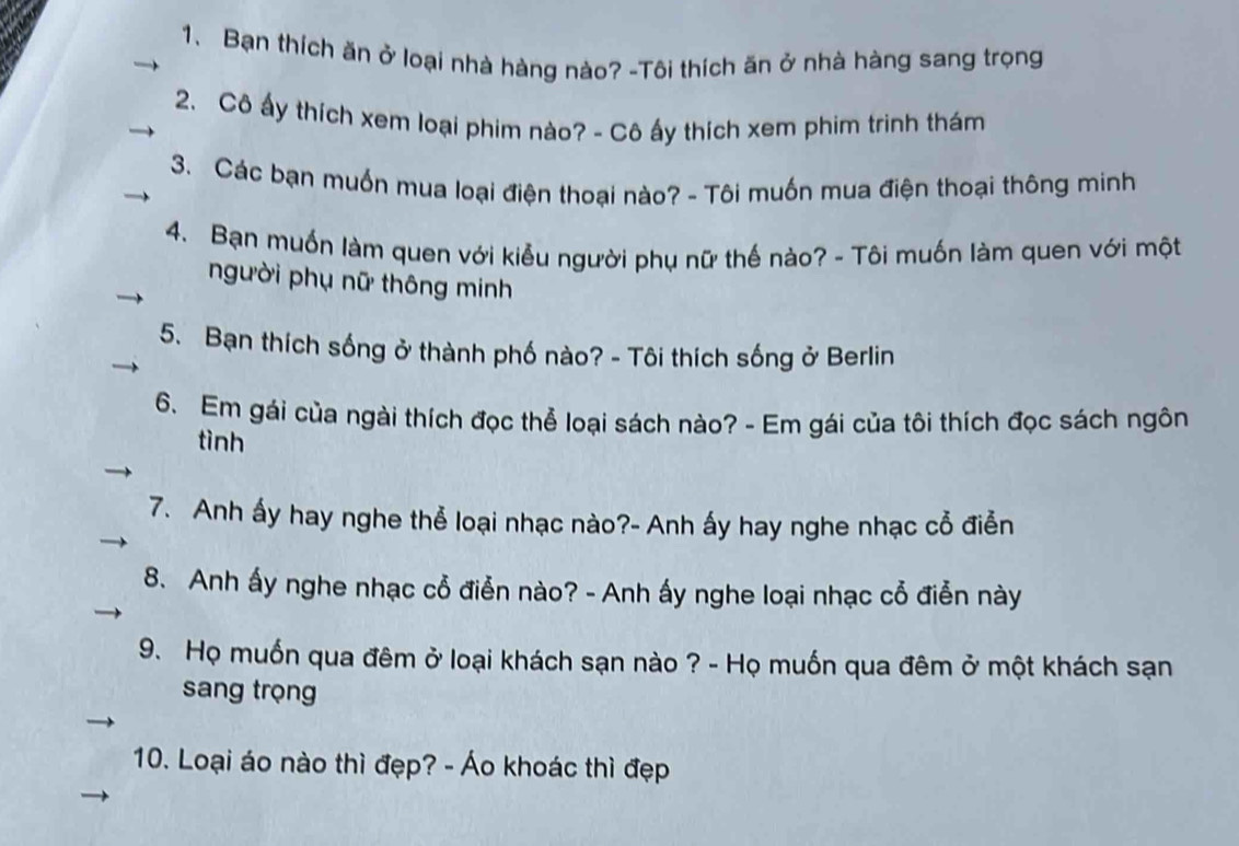 Bạn thích ăn ở loại nhà hàng nào? -Tôi thích ăn ở nhà hàng sang trọng 
2. Cô ấy thích xem loại phim nào? - Cô ấy thích xem phim trinh thám 
3. Các bạn muốn mua loại điện thoại nào? - Tôi muốn mua điện thoại thông minh 
4. Bạn muốn làm quen với kiễu người phụ nữ thế nào? - Tôi muốn làm quen với một 
người phụ nữ thông minh 
5. Bạn thích sống ở thành phố nào? - Tôi thích sống ở Berlin 
6. Em gái của ngài thích đọc thể loại sách nào? - Em gái của tôi thích đọc sách ngôn 
tình 
7. Anh ấy hay nghe thể loại nhạc nào?- Anh ấy hay nghe nhạc cổ điễn 
8. Anh ấy nghe nhạc cỗ điễn nào? - Anh ấy nghe loại nhạc cổ điễn này 
9. Họ muốn qua đêm ở loại khách sạn nào ? - Họ muốn qua đêm ở một khách sạn 
sang trọng 
10. Loại áo nào thì đẹp? - Áo khoác thì đẹp