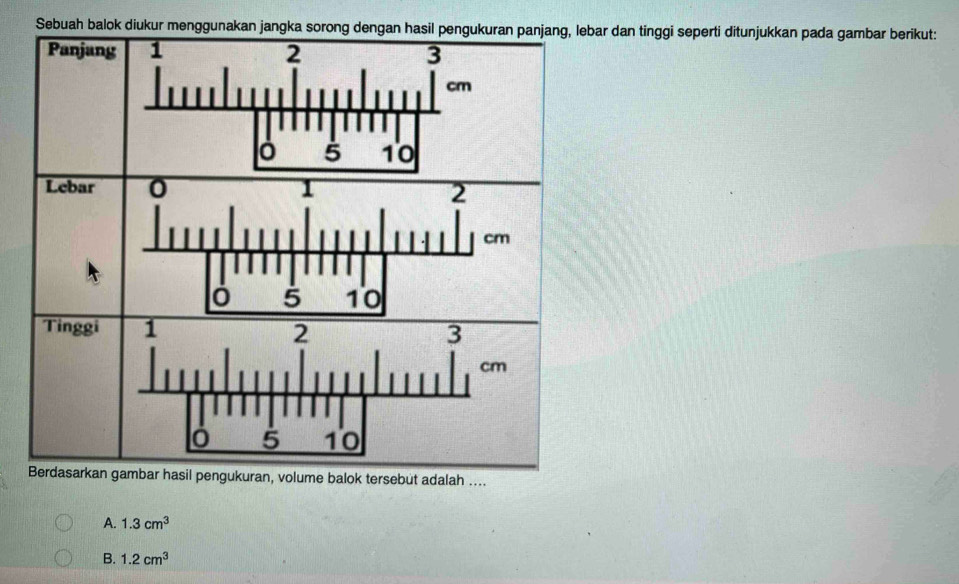 Sebuah balok diukur mengr dan tinggi seperti ditunjukkan pada gambar berikut:
gukuran, volume balok tersebut adalah ....
A. 1.3cm^3
B. 1.2cm^3