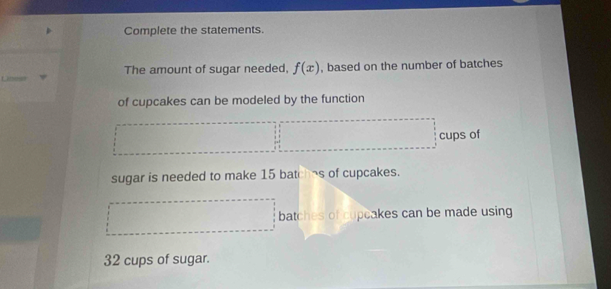 Complete the statements. 
The amount of sugar needed, f(x) , based on the number of batches 
of cupcakes can be modeled by the function 
cups of 
sugar is needed to make 15 batches of cupcakes. 
batches of cupcakes can be made using
32 cups of sugar.