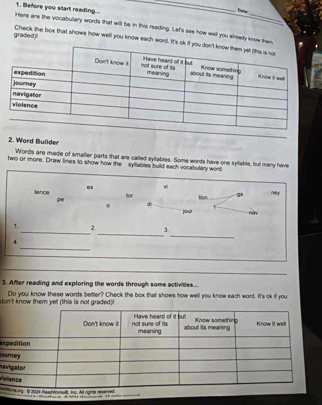 Before you start reading... 
_ 
Date: 
Here are the vocabulary words that will be in this reading. Let's see how well you already know them, 
graded)! 
Check the box that shows how well you know each word. It's ok 
2. Word Builder 
Words are made of smaller parts that are called syllables. Some words have one syllable, but many have 
two or more. Draw lines to show how the syllables build each vocabulary word. 
ex 
vi 
lence ney 
pe 
tor tion ga 
。 
dì 
jour nav 
_ 
_ 
1. 
2. 
_ 
3. 
_ 
4. 
_ 
_ 
3. After reading and exploring the words through some activities... 
Do you know these words better? Check the box that shows how well you know each word. It's ok if you 
don't know them yet (this is not graded)! 
ex 
o 
na 
vi
