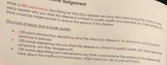 ane assignment 
Write a 400 -word essay describing an infectious disease we have discussed during the tutorial. In the 
think could be implemented to reduce the spread of this disease. essay explain why you think this disease is a threat to public health and describe any interventions yo 
Structure of essay (just a rough guide): 
and how it spreads.
100 -word introduction describing what the infectious disease is, its symptoms, what couses it
100 -words explaining why you think this disease is a threat to public health (tip: think about the 
symptoms, are they dangerous?).
100 -words describing any interventions you think could reduce the spread of this disease (tip 
think about the method of transmission, what could you do to prevent this?).