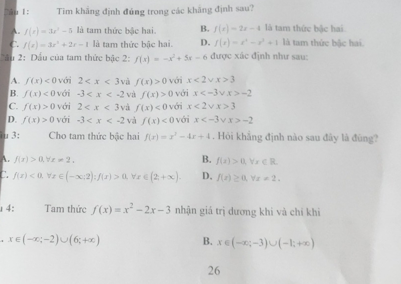 Dâu 1: Tìm khẳng định đúng trong các khăng định sau?
A. f(x)=3x^2-5 là tam thức bậc hai. B. f(x)=2x-4 là tam thức bậc hai.
C. f(x)=3x^3+2x-1 là tam thức bậc hai. D. f(x)=x^4-x^2+1 là tam thức bậc hai.
Cầu 2: Dấu của tam thức bậc 2: f(x)=-x^2+5x-6 được xác định như sau:
A. f(x)<0</tex> với 2 và f(x)>0 với x<2vee x>3
B. f(x)<0</tex> với -3 và f(x)>0 với x -2
C. f(x)>0 với 2 và f(x)<0</tex> với x<2vee x>3
D. f(x)>0 với -3 và f(x)<0</tex> với x -2
u 3: Cho tam thức bậc hai f(x)=x^2-4x+4. Hỏi khẳng định nào sau đây là đũng?
A. f(x)>0.forall x!= 2. B. f(x)>0,forall x∈ R.
C. f(x)<0.forall x∈ (-∈fty ;2);f(x)>0,forall x∈ (2;+∈fty ). D. f(x)≥ 0,forall x!= 2.
4: Tam thức f(x)=x^2-2x-3 nhận giá trị dương khi và chỉ khi
x∈ (-∈fty ;-2)∪ (6;+∈fty )
B. x∈ (-∈fty ;-3)∪ (-1;+∈fty )
26