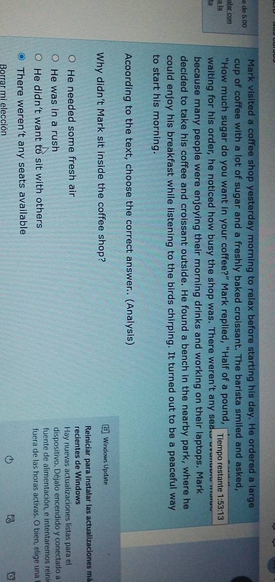 Mark visited a coffee shop yesterday morning to relax before starting his day. He ordered a large
é de 5.00
cup of coffee with a lot of sugar and a freshly baked croissant. The barista smiled and asked,
alar con
a la “How much sugar do you want in your coffee?” Mark replied, “Half of a pound, Tiempo restante 1:53:13
ta waiting for his order, he noticed how busy the shop was. There weren't any seats aven
because many people were enjoying their morning drinks and working on their laptops. Mark
decided to take his coffee and croissant outside. He found a bench in the nearby park, where he
could enjoy his breakfast while listening to the birds chirping. It turned out to be a peaceful way
to start his morning.
Acoording to the text, choose the correct answer.. (Analysis)
Why didn't Mark sit inside the coffee shop? Windows Update
Reiniciar para instalar las actualizaciones má
He needed some fresh air recientes de Windows
Hay nuevas actualizaciones listas para el
He was in a rush dispositivo. Déjalo encendido y conectado a
He didn’t want to sit with others fuente de alimentación, e intentaremos reini
fuera de las horas activas. O bien, elige una
There weren’t any seats available

Borrar mi elección