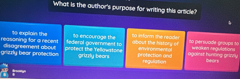 What is the author's purpose for writing this article?
to explain the to encourage the to inform the reader
reasoning for a recent federal government to about the history of to persuade groups to
disagreement about protect the Yellowstone environmental weaken regulations
grizzly bear protection grizzly bears protection and against hunting grizzly
regulation bears
Brooklyn
a B