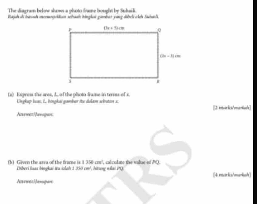 The diagram below shows a photo frame bought by Suhaili.
Rajah di bawah menunjukkan sehaah bingkai gambar yang dibeli otch Suhaili.
(a) Express the srea, L, of the photo frame in terms of x.
Ungkap luas, L. bingkai gambar itu dalam sebutan x.
[2 marks/markala]
Answer/Jawspun:
(b) Given the area of the frame is 1350cm^2 , calculate the value of PQ
Diberi luas binglai itu ialah 1350cm^2 , Jitung vilái PQ
[4 marks/markah]
Answer I Jawapan: