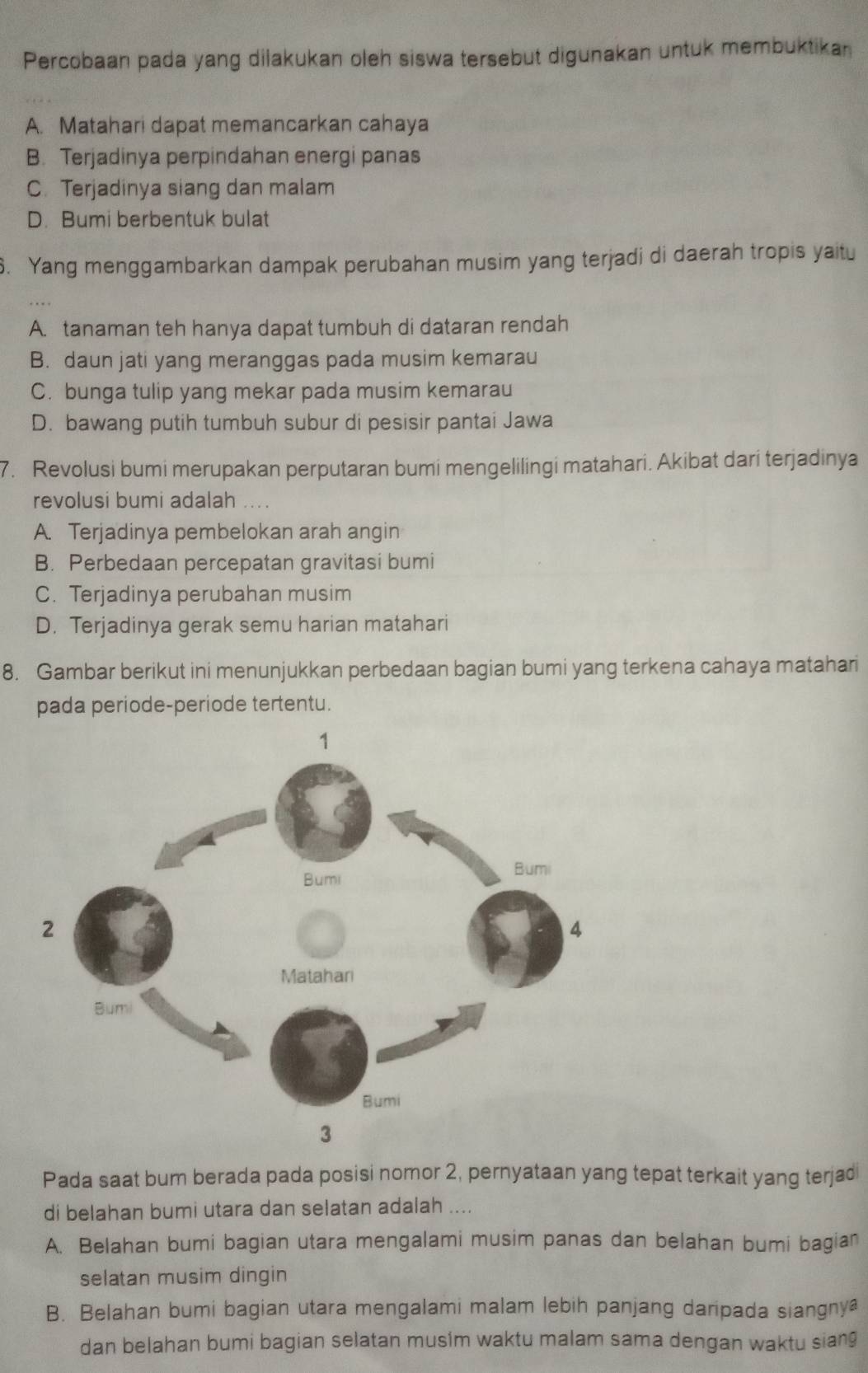 Percobaan pada yang dilakukan oleh siswa tersebut digunakan untuk membuktikan
A. Matahari dapat memancarkan cahaya
B. Terjadinya perpindahan energi panas
C. Terjadinya siang dan malam
D. Bumi berbentuk bulat
. Yang menggambarkan dampak perubahan musim yang terjadi di daerah tropis yaitu
A. tanaman teh hanya dapat tumbuh di dataran rendah
B. daun jati yang meranggas pada musim kemarau
C. bunga tulip yang mekar pada musim kemarau
D. bawang putih tumbuh subur di pesisir pantai Jawa
7. Revolusi bumi merupakan perputaran bumi mengelilingi matahari. Akibat dari terjadinya
revolusi bumi adalah ...
A. Terjadinya pembelokan arah angin
B. Perbedaan percepatan gravitasi bumi
C. Terjadinya perubahan musim
D. Terjadinya gerak semu harian matahari
8. Gambar berikut ini menunjukkan perbedaan bagian bumi yang terkena cahaya matahari
pada periode-periode tertentu.
Pada saat bum berada pada posisi nomor 2, pernyataan yang tepat terkait yang terjadi
di belahan bumi utara dan selatan adalah ....
A. Belahan bumi bagian utara mengalami musim panas dan belahan bumi bagian
selatan musim dingin
B. Belahan bumi bagian utara mengalami malam lebih panjang daripada siangnya
dan belahan bumi bagian selatan musim waktu malam sama dengan waktu sian