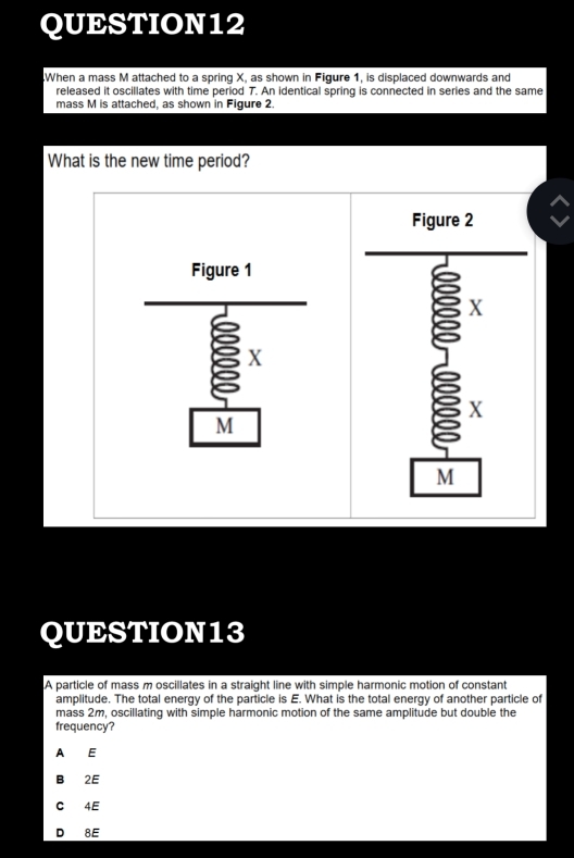 When a mass M attached to a spring X, as shown in Figure 1, is displaced downwards and
released it oscillates with time period 7. An identical spring is connected in series and the same
mass M is attached, as shown in Figure 2.
What is the new time period?
QUESTION13
A particle of mass m oscillates in a straight line with simple harmonic motion of constant
amplitude. The total energy of the particle is E. What is the total energy of another particle of
mass 2m, oscillating with simple harmonic motion of the same amplitude but double the
frequency?
A E
B 2E
C 4E
D 8E