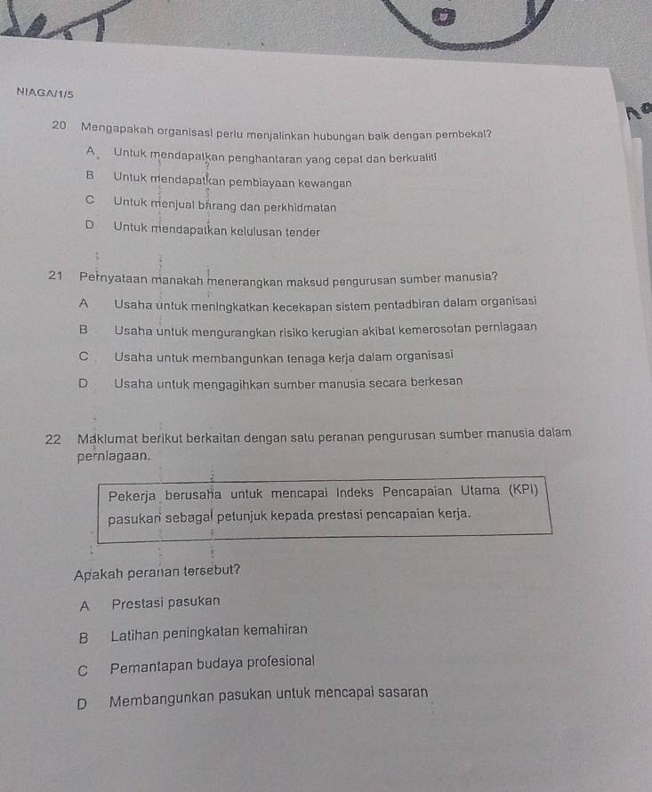 NIAGA/1/5
A a
20 Mengapakah organisasi perlu menjalinkan hubungan balk dengan pembekal?
A Untuk mendapalkan penghantaran yang cepat dan berkualiti
B Untuk mendapatkan pembiayaan kewangan
C Untuk menjual bårang dan perkhidmatan
D Untuk mendapatkan kelulusan tender
21 Pernyataan manakah menerangkan maksud pengurusan sumber manusia?
A Usaha untuk meningkatkan kecekapan sistem pentadbiran dalam organisasi
B Usaha untuk mengurangkan risiko kerugian akibal kemerosotan perniagaan
C Usaha untuk membangunkan Ienaga kerja dalam organisasi
D Usaha untuk mengagihkan sumber manusia secara berkesan
22 Maklumat berikut berkaitan dengan satu peranan pengurusan sumber manusia dalam
perniagaan.
Pekerja berusaha untuk mencapai Indeks Pencapaian Utama (KPI)
pasukan sebagal petunjuk kepada prestasi pencapaian kerja.
Apakah peranan tersebut?
A Prestasi pasukan
B Latihan peningkatan kemahiran
C Pemantapan budaya profesional
D Membangunkan pasukan untuk mencapai sasaran