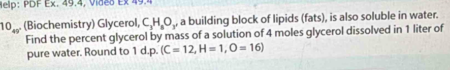 Help: PDF Ex. 49.4, Video Ex 49.4
10_49 (Biochemistry) Glycerol, C_3H_8O_3 , a building block of lipids (fats), is also soluble in water. 
Find the percent glycerol by mass of a solution of 4 moles glycerol dissolved in 1 liter of 
pure water. Round to 1 d.p. (C=12, H=1, O=16)