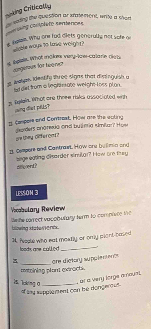 Tinking Critically 
ay nading the question or statement, write a short 
asvr using complete sentences. 
Epain. Why are fad diets generally not safe or 
relable ways to lose weight? 
Epain. What makes very-low-calorie diets 
dangerous for teens? 
Aalyze, Identify three signs that distinguish a 
fod diet from a legitimate weight-loss plan. 
2t Explain. What are three risks associated with 
using diet pills? 
22. Compare and Contrast. How are the eating 
disorders anorexia and bulimia similar? How 
are they different? 
23. Compare and Contrast. How are bulimia and 
binge eating disorder similar? How are they 
different? 
LESSON 3 
Vocabulary Review 
lise the correct vocabulary term to complete the 
bllowing statements. 
24. People who eat mostly or only plant-based 
foods are called 
_. 
25._ 
are dietary supplements 
containing plant extracts. 
26. Taking a_ 
, or a very large amount, 
of any supplement can be dangerous.