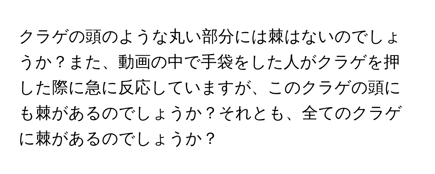 クラゲの頭のような丸い部分には棘はないのでしょうか？また、動画の中で手袋をした人がクラゲを押した際に急に反応していますが、このクラゲの頭にも棘があるのでしょうか？それとも、全てのクラゲに棘があるのでしょうか？