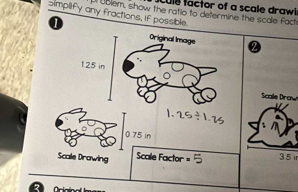 Cule tactor of a scale drawil 
pr ublem, show the ratio to determine the scale fact 
Simplify any fractions, If possible. 
1 
Original Image
1.25 in
Scale Draw 
0 75 in
Scale Drawing Scale Factor =
3.5 ir
2