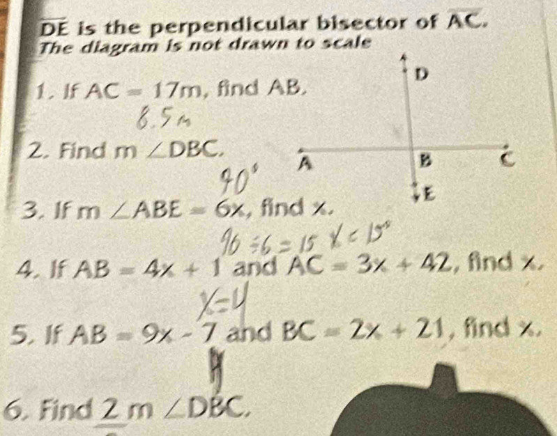 overline DE is the perpendicular bisector of overline AC. 
The diagram is not drawn to scale 
1. If AC=17m , find AB. 
2. Find m∠ DBC. 
3. If m∠ ABE=6x
4.If AB=4x+1 and AC=3x+42 , find x
5. If AB=9x-7 and BC=2x+21 , find x. 
6. Find 2 m∠ DBC.