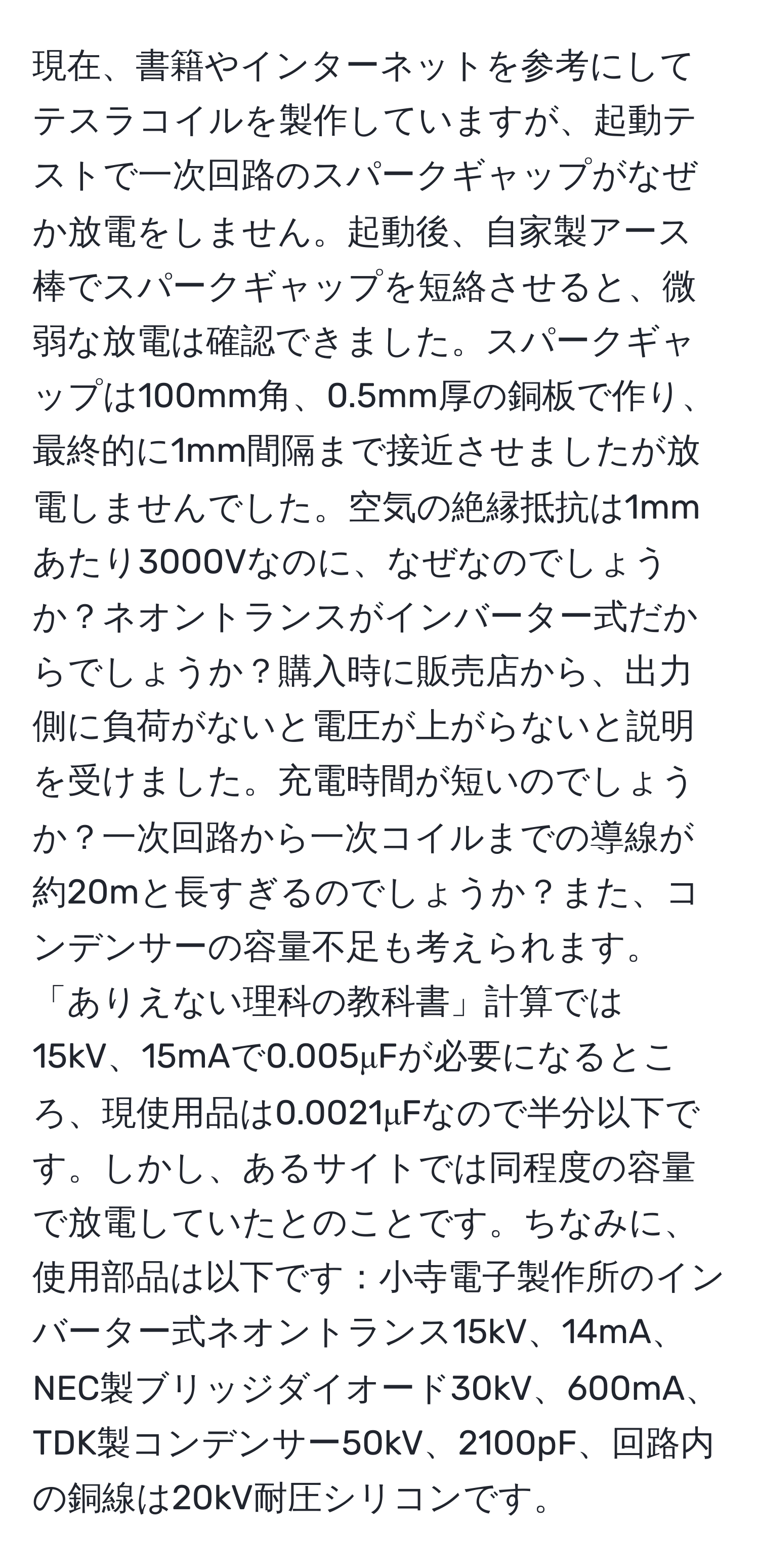 現在、書籍やインターネットを参考にしてテスラコイルを製作していますが、起動テストで一次回路のスパークギャップがなぜか放電をしません。起動後、自家製アース棒でスパークギャップを短絡させると、微弱な放電は確認できました。スパークギャップは100mm角、0.5mm厚の銅板で作り、最終的に1mm間隔まで接近させましたが放電しませんでした。空気の絶縁抵抗は1mmあたり3000Vなのに、なぜなのでしょうか？ネオントランスがインバーター式だからでしょうか？購入時に販売店から、出力側に負荷がないと電圧が上がらないと説明を受けました。充電時間が短いのでしょうか？一次回路から一次コイルまでの導線が約20mと長すぎるのでしょうか？また、コンデンサーの容量不足も考えられます。「ありえない理科の教科書」計算では15kV、15mAで0.005μFが必要になるところ、現使用品は0.0021μFなので半分以下です。しかし、あるサイトでは同程度の容量で放電していたとのことです。ちなみに、使用部品は以下です：小寺電子製作所のインバーター式ネオントランス15kV、14mA、NEC製ブリッジダイオード30kV、600mA、TDK製コンデンサー50kV、2100pF、回路内の銅線は20kV耐圧シリコンです。