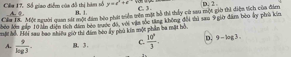 Số giao điểm của đồ thị hàm số y=e^x+e^(-x) với trục nộ i D. 2.
A. 0 B. 1. C. 3.
Câu 18. Một người quan sát một đám bèo phát triển trên mặt hồ thì thấy cứ sau một giờ thì diện tích của đám
bèo lớn gấp 10lần diện tích đám bèo trước đó, với vận tốc tăng không đổi thì sau 9 giờ đám bèo ấy phủ kín
mặt hồ. Hỏi sau bao nhiêu giờ thì đám bèo ấy phủ kín một phần ba mặt hồ.
D.
A.  9/log 3 . B. 3.
C.  10^9/3 . 9-log 3.