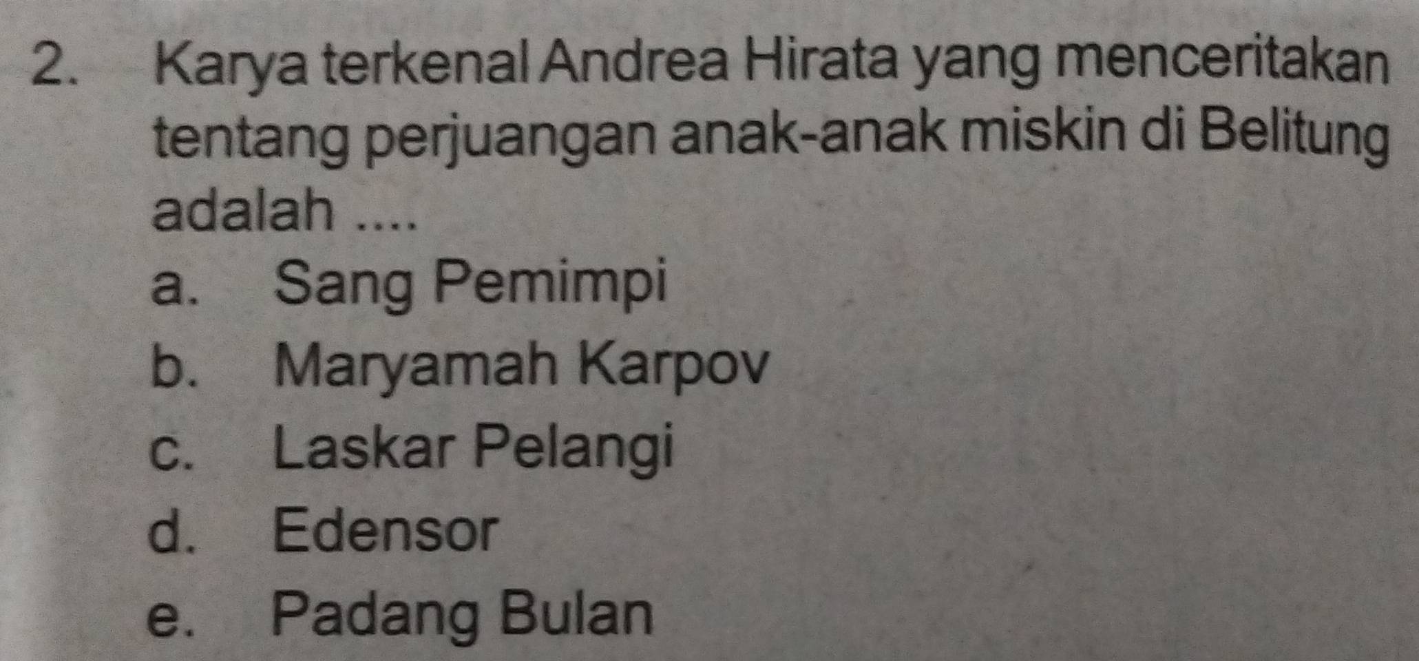 Karya terkenal Andrea Hirata yang menceritakan
tentang perjuangan anak-anak miskin di Belitung
adalah ....
a. Sang Pemimpi
b. Maryamah Karpov
c. Laskar Pelangi
d. Edensor
e. Padang Bulan