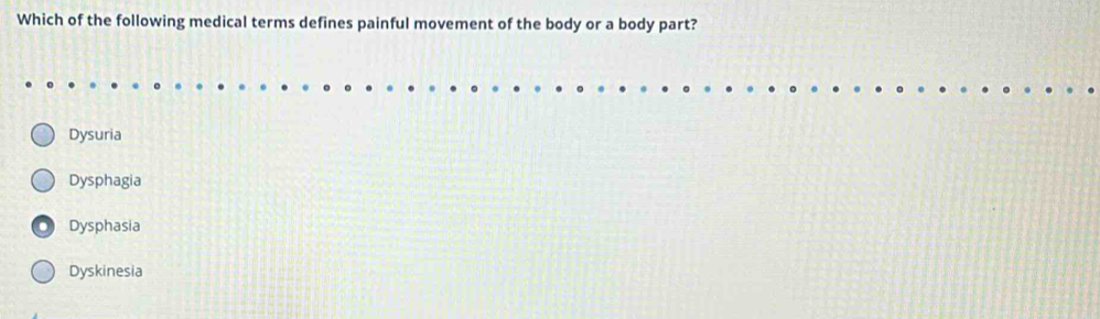 Which of the following medical terms defines painful movement of the body or a body part?
Dysuria
Dysphagia
Dysphasia
Dyskinesia