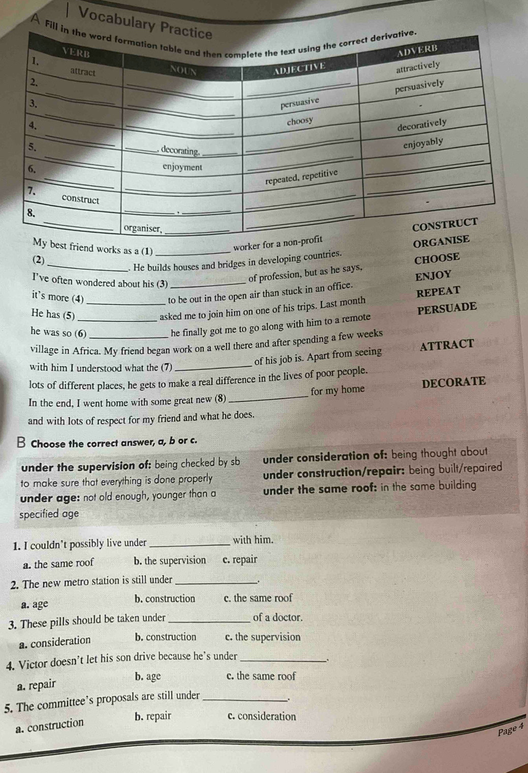Vocabular
A Fi
est friend works as a (1)_
worker fo
(2) CHOOSE
_. He builds houses and bridges in developing countries.
I've often wondered about his (3)_
of profession, but as he says,
it's more (4)_
to be out in the open air than stuck in an office. ENJOY
He has (5)_
asked me to join him on one of his trips. Last month REPEAT
he was so (6)_
he finally got me to go along with him to a remote PERSUADE
village in Africa. My friend began work on a well there and after spending a few weeks
with him I understood what the (7)
_
of his job is. Apart from seeing ATTRACT
lots of different places, he gets to make a real difference in the lives of poor people.
In the end, I went home with some great new (8) _for my home DECORATE
and with lots of respect for my friend and what he does.
B Choose the correct answer, a, b or c.
under the supervision of: being checked by sb under consideration of: being thought about
to make sure that everything is done properly under construction/repair: being built/repaired
under age: not old enough, younger than a under the same roof: in the same building
specified age
1. I couldn’t possibly live under_
with him.
a. the same roof b. the supervision c. repair
2. The new metro station is still under_
b. construction c. the same roof
a. age
3. These pills should be taken under_
of a doctor.
a. consideration b. construction c. the supervision
4. Victor doesn’t let his son drive because he’s under_
b. age c. the same roof
a. repair
5. The committee’s proposals are still under_
a. construction
b. repair c. consideration
Page 4