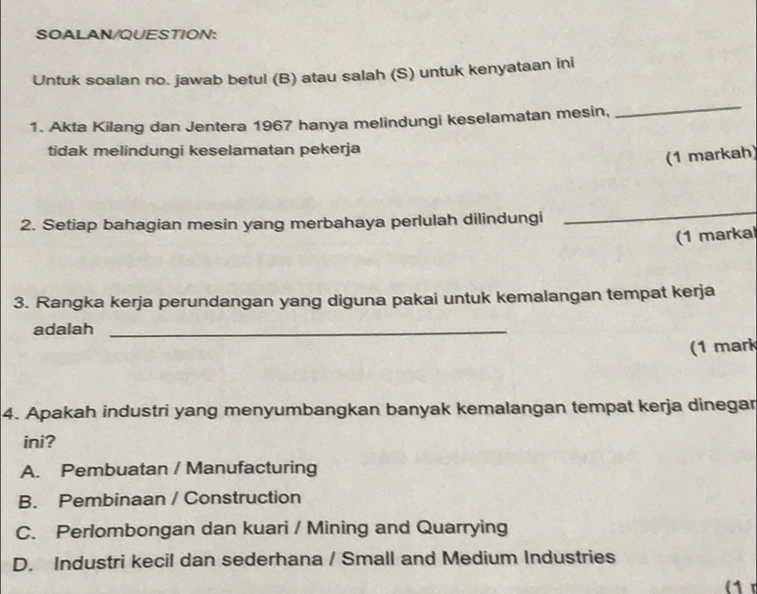 SOALAN/QUESTION:
Untuk soalan no. jawab betul (B) atau salah (S) untuk kenyataan ini
1. Akta Kilang dan Jentera 1967 hanya melindungi keselamatan mesin,
_
tidak melindungi keselamatan pekerja
(1 markah)
2. Setiap bahagian mesin yang merbahaya perlulah dilindungi
_
(1 markal
3. Rangka kerja perundangan yang diguna pakai untuk kemalangan tempat kerja
adalah_
(1 mark
4. Apakah industri yang menyumbangkan banyak kemalangan tempat kerja dinegar
ini?
A. Pembuatan / Manufacturing
B. Pembinaan / Construction
C. Perlombongan dan kuari / Mining and Quarrying
D. Industri kecil dan sederhana / Small and Medium Industries
(1 r