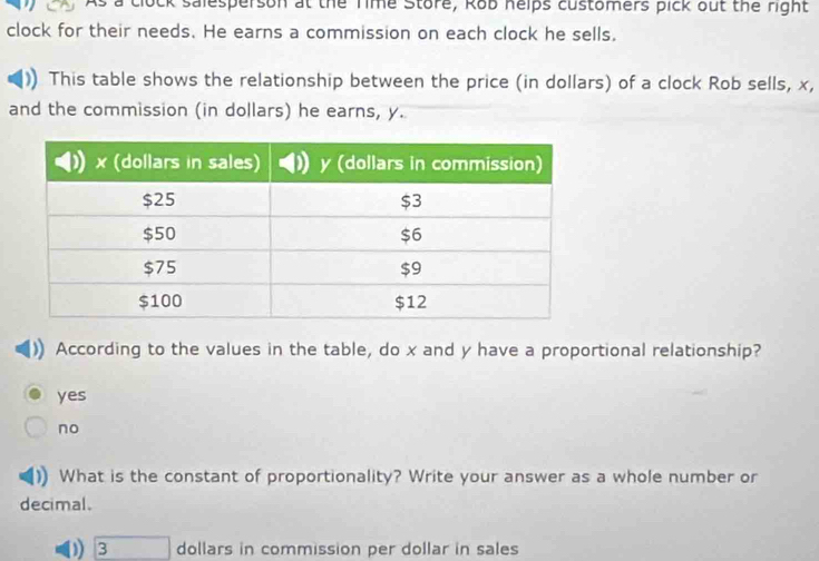 a clock salesperson at the Time Store, Rob helps customers pick out the right
clock for their needs. He earns a commission on each clock he sells.
This table shows the relationship between the price (in dollars) of a clock Rob sells, x,
and the commission (in dollars) he earns, y.
According to the values in the table, do x and y have a proportional relationship?
yes
no
What is the constant of proportionality? Write your answer as a whole number or
decimal.
) 3 dollars in commission per dollar in sales