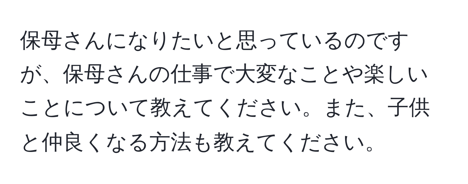 保母さんになりたいと思っているのですが、保母さんの仕事で大変なことや楽しいことについて教えてください。また、子供と仲良くなる方法も教えてください。