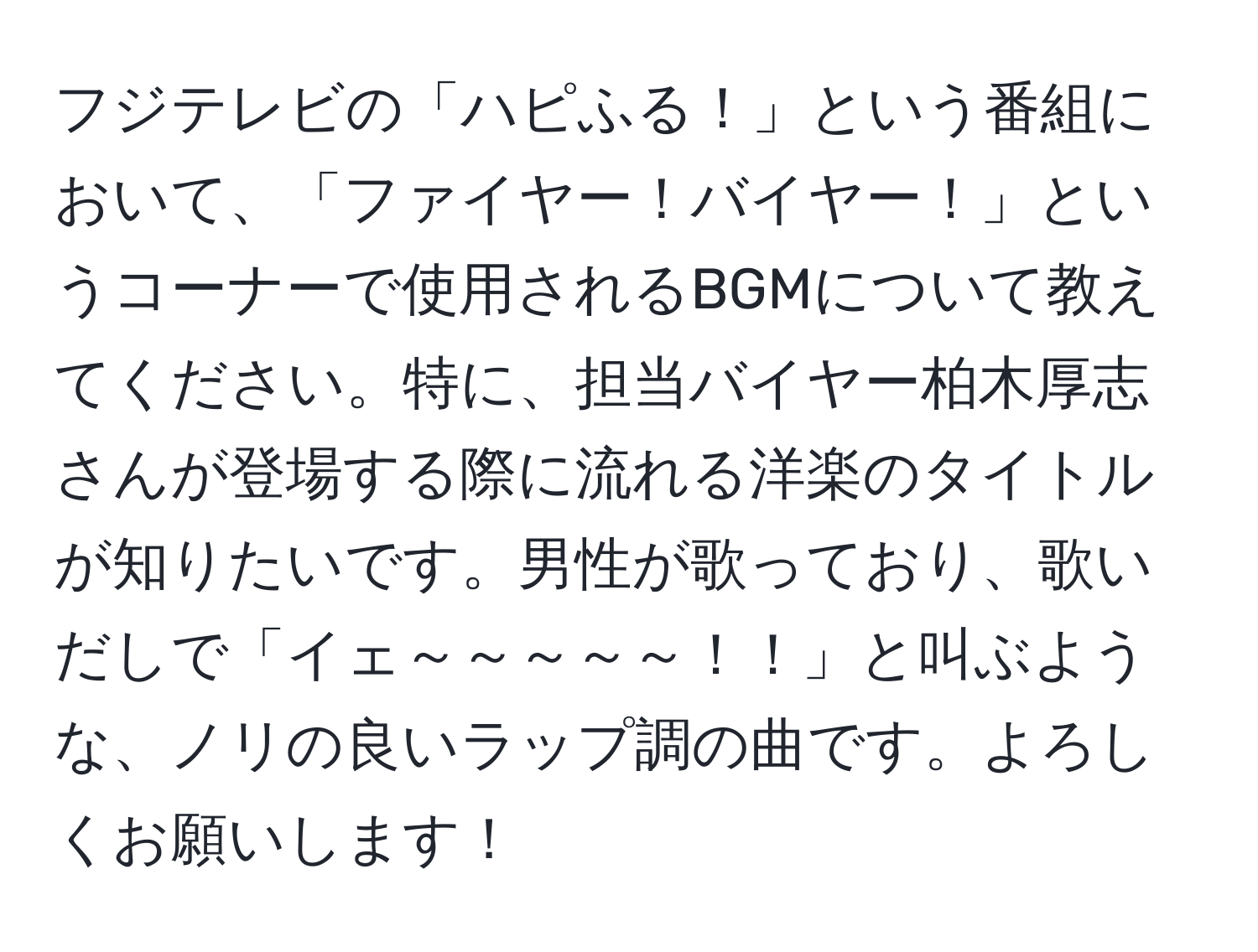 フジテレビの「ハピふる！」という番組において、「ファイヤー！バイヤー！」というコーナーで使用されるBGMについて教えてください。特に、担当バイヤー柏木厚志さんが登場する際に流れる洋楽のタイトルが知りたいです。男性が歌っており、歌いだしで「イェ～～～～～！！」と叫ぶような、ノリの良いラップ調の曲です。よろしくお願いします！