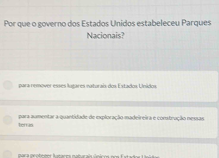 Por que o governo dos Estados Unidos estabeleceu Parques
Nacionais?
para remover esses lugares naturais dos Estados Unidos
para aumentar a quantidade de exploração madeireira e construção nessas
terras
para proteger lugares naturais únicos nos E stados U n id