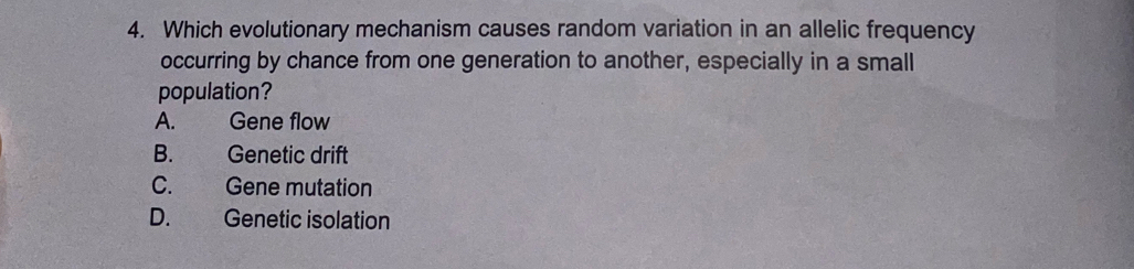 Which evolutionary mechanism causes random variation in an allelic frequency
occurring by chance from one generation to another, especially in a small
population?
A. Gene flow
B. Genetic drift
C. Gene mutation
D. Genetic isolation