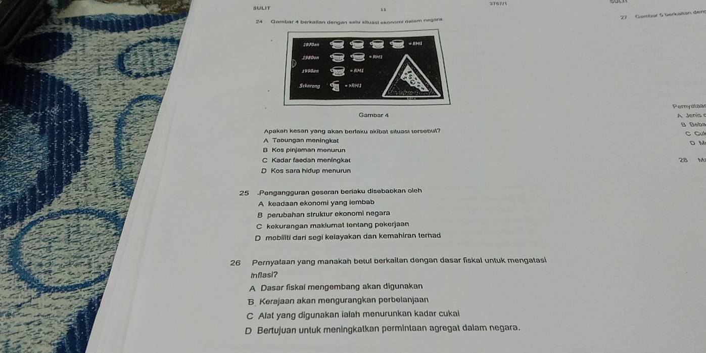 376715
SULIT
'Zl Gambür 5 üorkaitan den
24 Gambar 4 berkallan dangan satu situasi ekonomi dalam negara
Pernyalaar
Gambar 4 A Jenis
B Beba
Apakan kesan yang akan berlaku akibat situasi tersebut?
C Cu
A Tabungan meningkat D M
B Kos pinjaman menurun
C Kadar faedan meningka 28 M
D Kos sara hidup menurun
25 Pengangguran geseran berfaku disebaokan oleh
A keadaan ekonomi yang lembab
B perubahan struktur ekonomi negara
C kekurangan makiumat tentang pekerjaan
D mobiliti dari segi kelayakan dan kemahiran ternad
26 Pernyataan yang manakah betul berkaitan dengan dasar fiskal untuk mengatasi
mflasi?
A Dasar fiskal mengembang akan digunakan
B Kerajaan akan mengurangkan perbelanjaan
C Alat yang digunakan ialah menurunkan kadar cukai
D Bertujuan untuk meningkalkan permintaan agregat daiam negara.