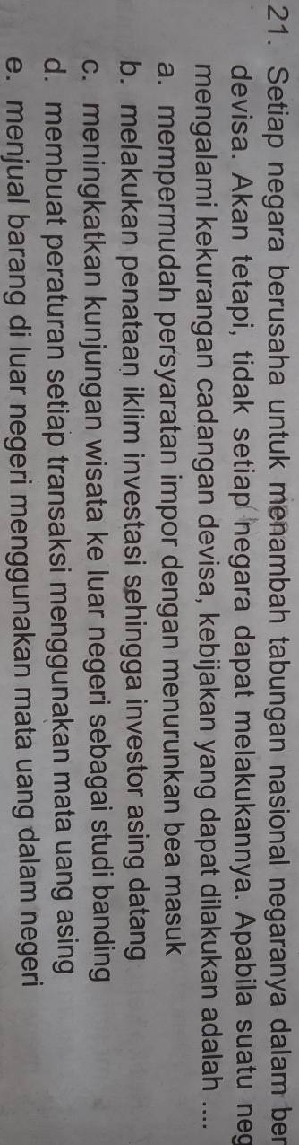 Setiap negara berusaha untuk menambah tabungan nasional negaranya dalam ber
devisa. Akan tetapi, tidak setiap negara dapat melakukannya. Apabila suatu neg
mengalami kekurangan cadangan devisa, kebijakan yang dapat dilakukan adalah ....
a. mempermudah persyaratan impor dengan menurunkan bea masuk
b. melakukan penataan iklim investasi sehingga investor asing datang
c. meningkatkan kunjungan wisata ke luar negeri sebagai studi banding
d. membuat peraturan setiap transaksi menggunakan mata uang asing
e. menjual barang di luar negeri menggunakan mata uang dalam negeri