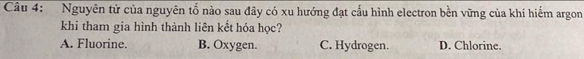 Nguyên tử của nguyên tố nào sau đây có xu hướng đạt cấu hình electron bền vững của khí hiểm argon
khi tham gia hình thành liên kết hóa học?
A. Fluorine. B. Oxygen. C. Hydrogen. D. Chlorine.