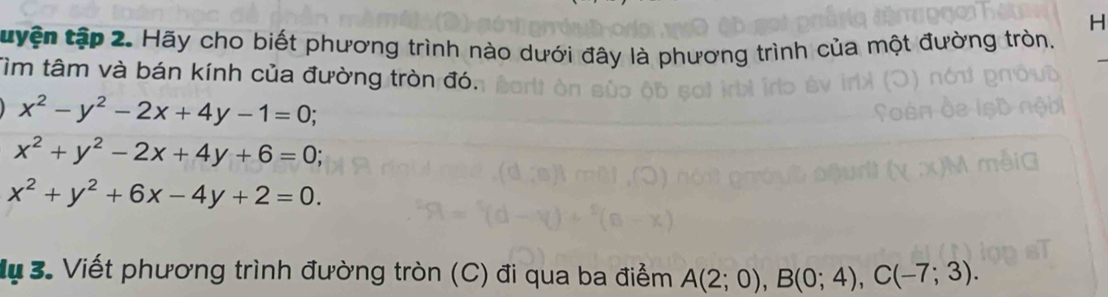 tyện tập 2. Hãy cho biết phương trình nào dưới đây là phương trình của một đường tròn. 
Tìm tâm và bán kính của đường tròn đó.
x^2-y^2-2x+4y-1=0;
x^2+y^2-2x+4y+6=0;
x^2+y^2+6x-4y+2=0. 
M 3. Viết phương trình đường tròn (C) đi qua ba điểm A(2;0), B(0;4), C(-7;3).