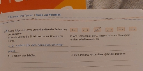 Rechnen mit Termen | Terme und Variablen
1 Ordne folgende Terme zu und erkläre die Bedeutung 2· x x-4 M2 x-2 x+4 x:6
der Variablen
A: Heute köstet die Eintrittskarte ins Kino nur die C: Am Fußballspiel der 7. Klassen nahmen dieses Jahr
Hälfte 4 Mannschaften mehr teil.
_
x : 2; × steht für den normalen Eintritts-_
preis_
_
B: Es fehlen vier Schüler, D: Die Fahrkarte kostet dieses Jahr das Doppelte.
_
_
_
_