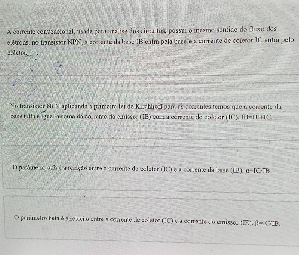 A corrente convencional, usada para análise dos circuitos, possuí o mesmo sentido do fluxo dos
elétrons, no transistor NPN, a corrente da base IB entra pela base e a corrente de coletor IC entra pelo
coletor
No transistor NPN aplicando a primeira lei de Kirchhoff para as correntes temos que a corrente da
base (IB) é igual a soma da corrente do emissor (IE) com a corrente do coletor (IC). IB=IE+IC.
O parâmetro alfa é a relação entre a corrente do coletor (IC) e a corrente da base (IB). alpha =IC/IB.
O parâmetro beta é a relação entre a corrente de coletor (IC) e a corrente do emissor (IE). beta =IC/IB.