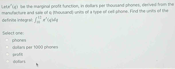 Le tπ '(q) be the marginal profit function, in dollars per thousand phones, derived from the
manufacture and sale of q (thousand) units of a type of cell phone. Find the units of the
definite integral: ∈t _(10)^(12)π '(q)dq
Select one:
phones
dollars per 1000 phones
profit
dollars