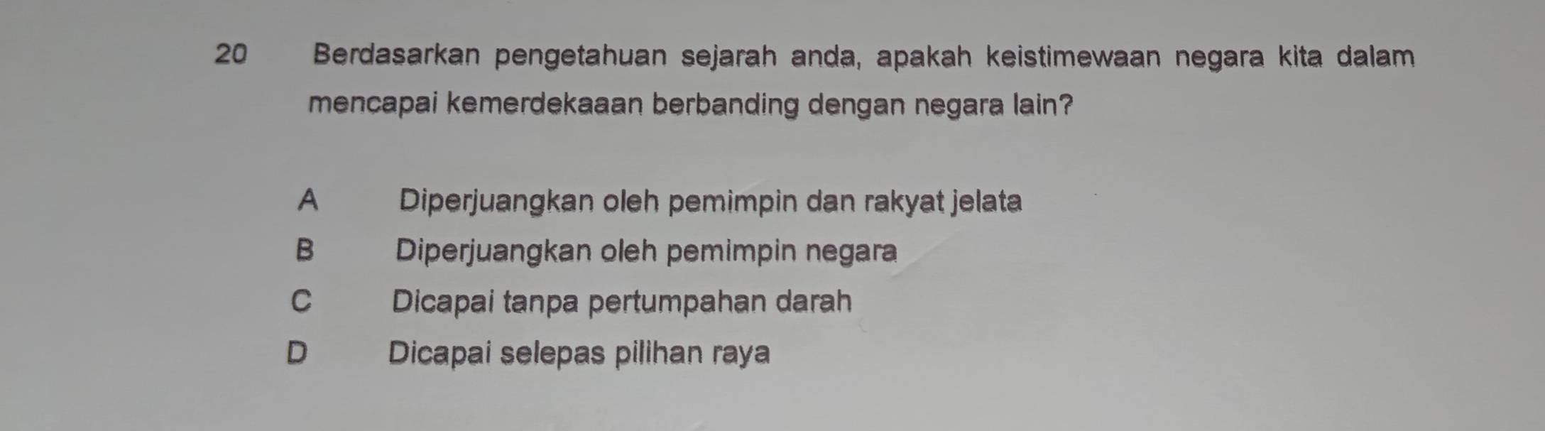 Berdasarkan pengetahuan sejarah anda, apakah keistimewaan negara kita dalam
mencapai kemerdekaaan berbanding dengan negara lain?
A Diperjuangkan oleh pemimpin dan rakyat jelata
B Diperjuangkan oleh pemimpin negara
C Dicapai tanpa pertumpahan darah
D Dicapai selepas pilihan raya