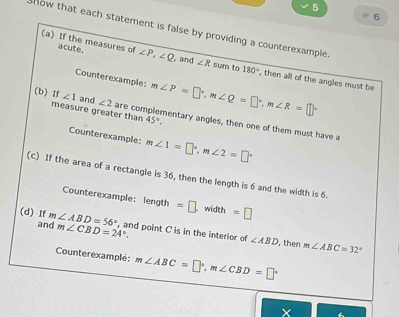 5 
6 
how that each statement is false by providing a counterexample . 
acute. 
(a) If the measures of ∠ P, ∠ Q ,and ∠ R sum to 180° , then all of the angles must be 
Counterexample: m∠ P=□°, m∠ Q=□°, m∠ R=□°
measure greater than 45°. 
(b) If ∠ 1 and ∠ 2 are complementary angles, then one of them must have a 
Counterexample: m∠ 1=□°, m∠ 2=□°
(c) If the area of a rectangle is 36, then the length is 6 and the width is 6. 
Counterexample: len gth =□. width =□
(d) If m∠ ABD=56° , and point C is in the interior of 
and m∠ CBD=24°. , then m∠ ABC=32°
∠ ABD
Counterexamplé: m∠ ABC=□°, m∠ CBD=□°