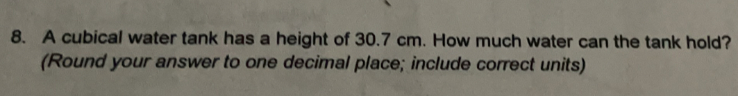 A cubical water tank has a height of 30.7 cm. How much water can the tank hold?
(Round your answer to one decimal place; include correct units)