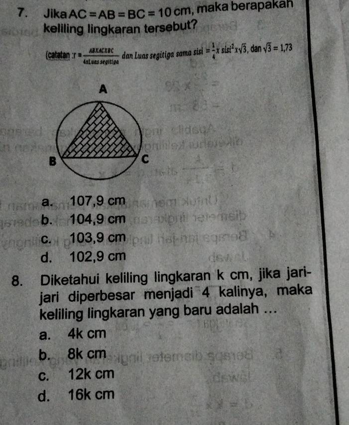 Jika AC=AB=BC=10cm , maka berapakah
keliling lingkaran tersebut?
(catatan T= (AB* AC* BC)/4xLuassegittiga  dan Luas segitiga sama sisi = 1/4 xsisi^2xsqrt(3) , dan sqrt(3)=1,73
a. 107,9 cm
b. 104,9 cm
c. 103,9 cm
d. 102,9 cm
8. Diketahui keliling lingkaran k cm, jika jari-
jari diperbesar menjadi 4 kalinya, maka
keliling lingkaran yang baru adalah ...
a. 4k cm
b. 8k cm
c. 12k cm
d. 16k cm