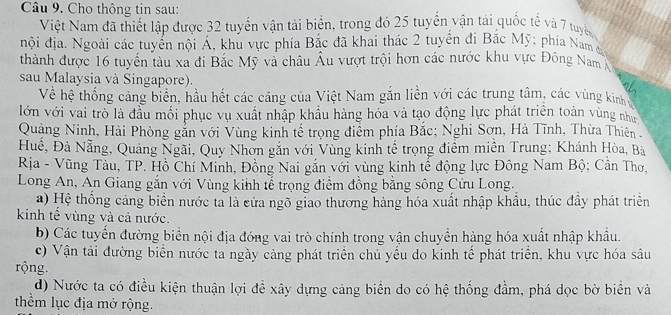 Cho thông tin sau:
Việt Nam đã thiết lập được 32 tuyến vận tải biển, trong đó 25 tuyển vận tải quốc tế và 7 tuyển
nội địa. Ngoài các tuyển nội Á, khu vực phía Bắc đã khai thác 2 tuyển đi Bắc Mỹ; phía Nam đ
thành được 16 tuyến tàu xa đi Bắc Mỹ và châu Âu vượt trội hơn các nước khu vực Đông Nam Á
sau Malaysia và Singapore).
Về hệ thống cảng biển, hầu hết các cảng của Việt Nam gắn liền với các trung tâm, các vùng kinh g
lớn với vai trò là đầu mối phục vụ xuất nhập khẩu hàng hóa và tạo động lực phát triển toàn vùng như
Quảng Ninh, Hải Phòng gắn với Vùng kinh tế trọng điểm phía Bắc; Nghi Sơn, Hà Tĩnh, Thừa Thiên -
Huế, Đà Nẵng, Quảng Ngãi, Quy Nhờn gắn với Vùng kinh tế trọng điểm miền Trung; Khánh Hòa, Bà
Rịa - Vũng Tàu, TP. Hồ Chí Minh, Đồng Nai gắn với vùng kinh tế động lực Đông Nam Bộ; Cần Thơ,
Long An, An Giang gắn với Vùng kinh tế trọng điểm đồng bằng sông Cửu Long.
a) Hệ thống cảng biển nước ta là cửa ngõ giao thương hàng hóa xuất nhập khẩu, thúc đầy phát triển
kinh tế vùng và cả nước.
b) Các tuyến đường biển nội địa đóng vai trò chính trong vận chuyển hàng hóa xuất nhập khẩu.
c) Vận tải đường biển nước ta ngày càng phát triển chủ yếu do kinh tế phát triển, khu vực hóa sâu
rộng.
d) Nước ta có điều kiện thuận lợi đề xây dựng cảng biển do có hệ thống đầm, phá dọc bờ biển và
thểm lục địa mở rộng.