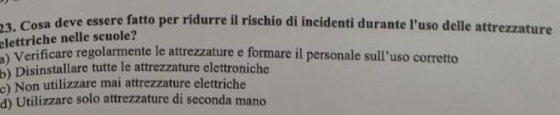 Cosa deve essere fatto per ridurre il rischio di incidenti durante l'uso delle attrezzature
elettriche nelle scuole?
a) Verificare regolarmente le attrezzature e formare il personale sull’uso corretto
b) Disinstallare tutte le attrezzature elettroniche
c) Non utilizzare mai attrezzature elettriche
d) Utilizzare solo attrezzature di seconda mano